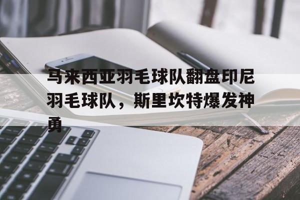 关于马来西亚羽毛球队翻盘印尼羽毛球队，斯里坎特爆发神勇的信息